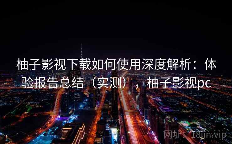 柚子影视下载如何使用深度解析：体验报告总结（实测），柚子影视pc