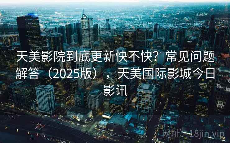 天美影院到底更新快不快？常见问题解答（2025版），天美国际影城今日影讯