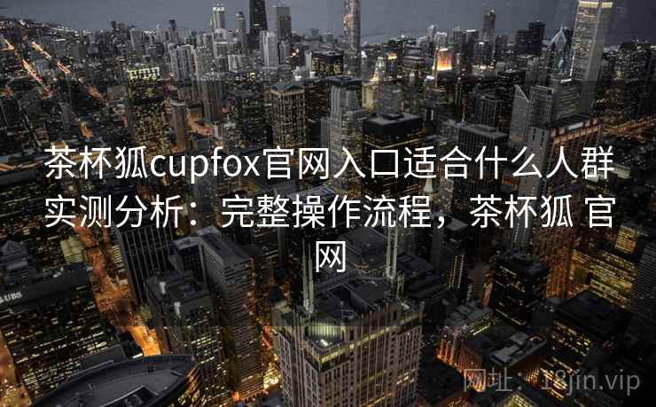 茶杯狐cupfox官网入口适合什么人群实测分析：完整操作流程，茶杯狐 官网