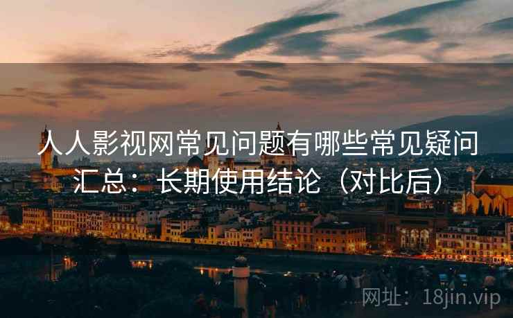 人人影视网常见问题有哪些常见疑问汇总：长期使用结论（对比后）