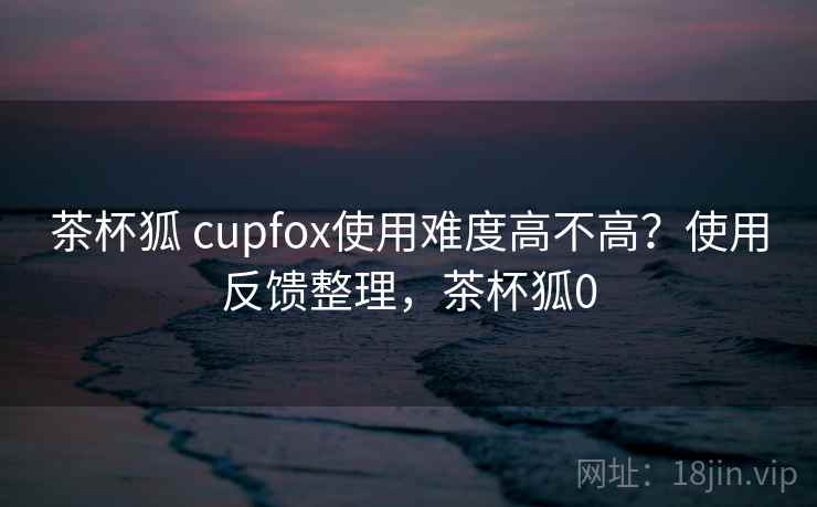茶杯狐 cupfox使用难度高不高？使用反馈整理，茶杯狐0