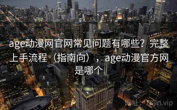 age动漫网官网常见问题有哪些？完整上手流程（指南向），age动漫官方网是哪个
