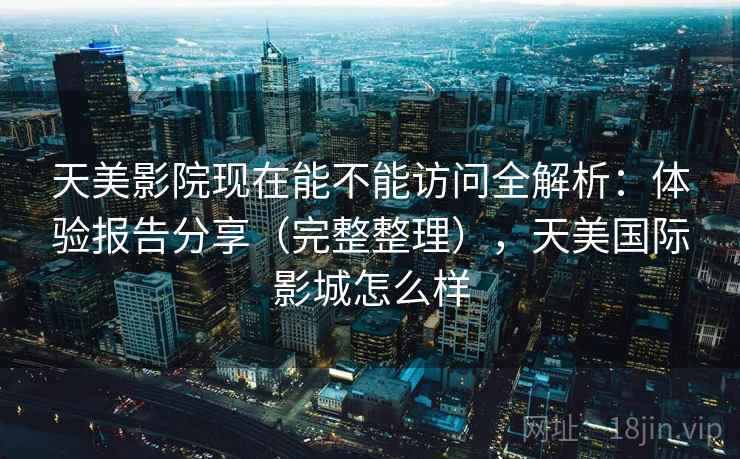 天美影院现在能不能访问全解析：体验报告分享（完整整理），天美国际影城怎么样