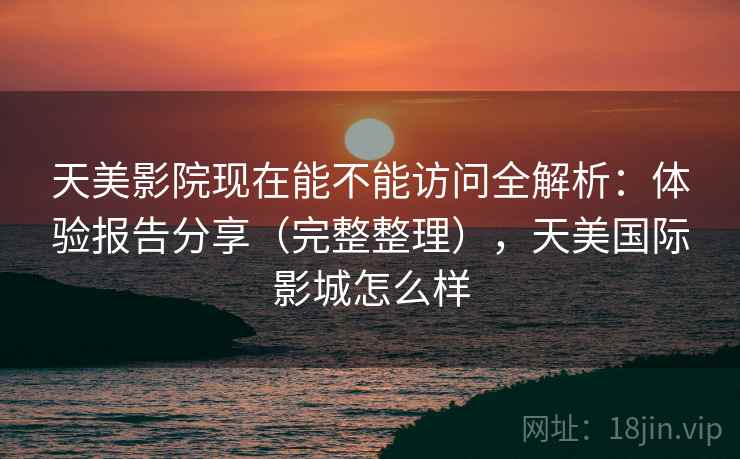 天美影院现在能不能访问全解析:体验报告分享(完整整理),天美国际影城怎么样 天美影院现在能不能访问全解析:体验报告分享(完整整理),天美国际影城怎么样