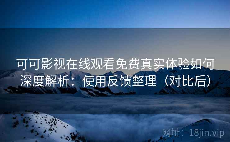 可可影视在线观看免费真实体验如何深度解析：使用反馈整理（对比后）
