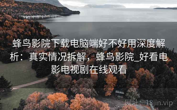 蜂鸟影院下载电脑端好不好用深度解析：真实情况拆解，蜂鸟影院_好看电影电视剧在线观看