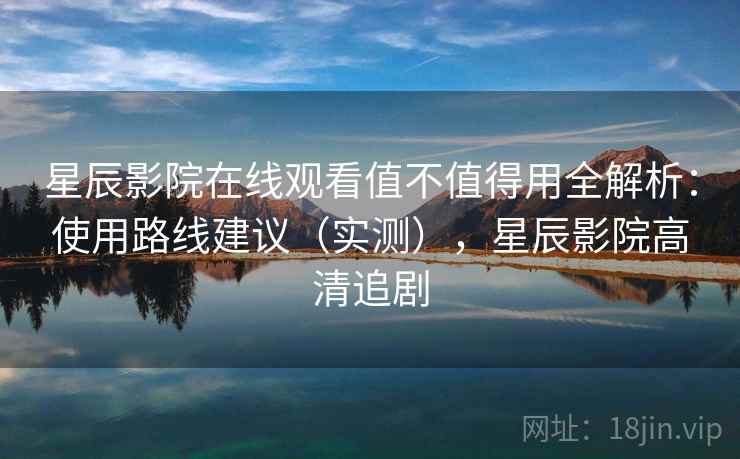 星辰影院在线观看值不值得用全解析：使用路线建议（实测），星辰影院高清追剧