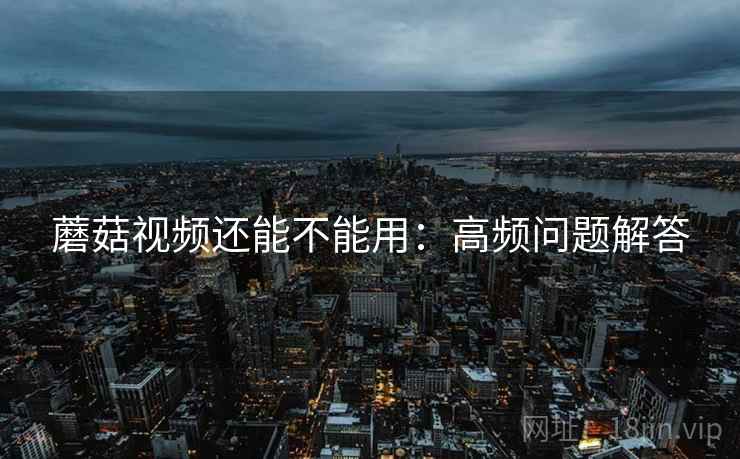 蘑菇视频还能不能用:高频问题解答 蘑菇视频还能不能用:高频问题解答