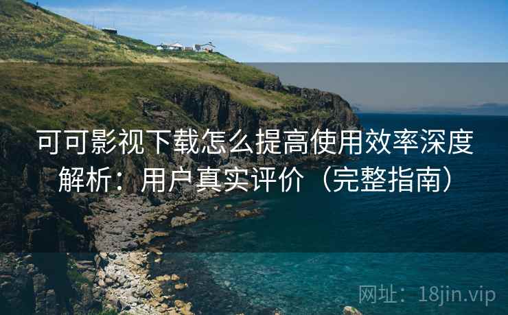 可可影视下载怎么提高使用效率深度解析：用户真实评价（完整指南）