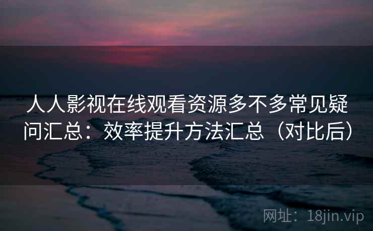 人人影视在线观看资源多不多常见疑问汇总：效率提升方法汇总（对比后）