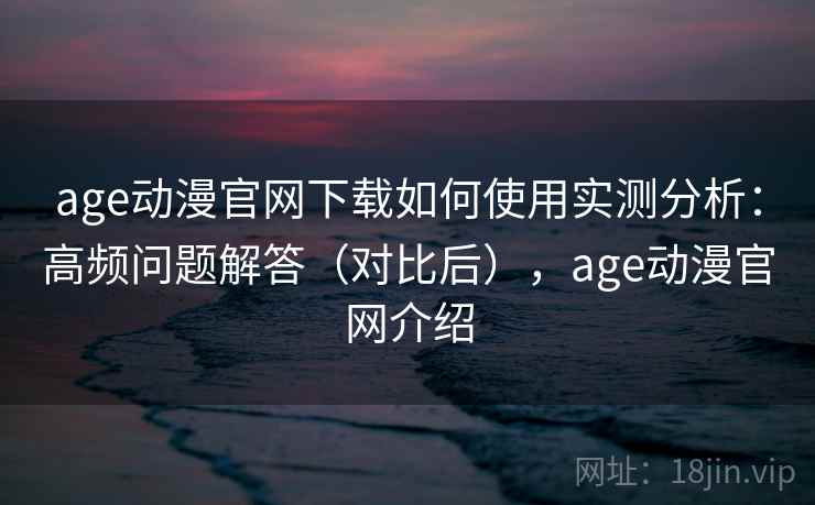 age动漫官网下载如何使用实测分析:高频问题解答(对比后),age动漫官网介绍 age动漫官网下载如何使用实测分析:高频问题解答(对比后),age动漫官网介绍