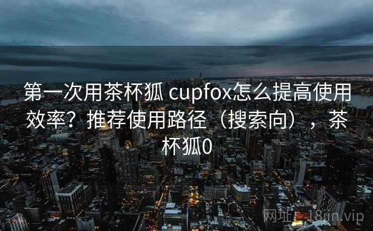 第一次用茶杯狐 cupfox怎么提高使用效率?推荐使用路径(搜索向),茶杯狐0 第一次用茶杯狐 cupfox怎么提高使用效率?推荐使用路径(搜索向),茶杯狐0
