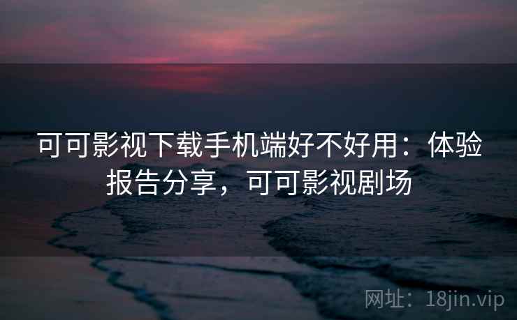 可可影视下载手机端好不好用：体验报告分享，可可影视剧场