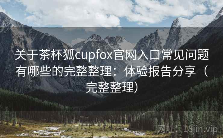 关于茶杯狐cupfox官网入口常见问题有哪些的完整整理:体验报告分享(完整整理) 关于茶杯狐cupfox官网入口常见问题有哪些的完整整理:体验报告分享(完整整理)