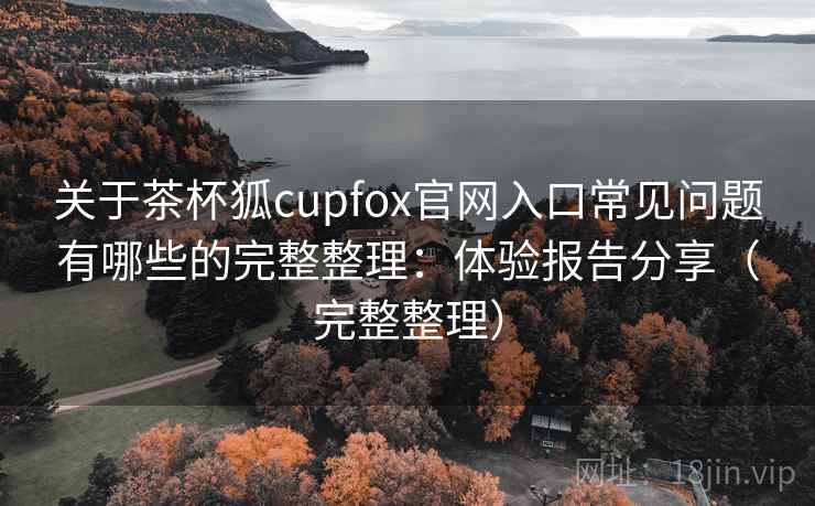 关于茶杯狐cupfox官网入口常见问题有哪些的完整整理：体验报告分享（完整整理）