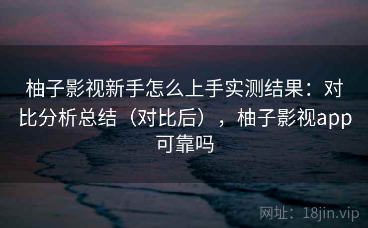 柚子影视新手怎么上手实测结果：对比分析总结（对比后），柚子影视app可靠吗