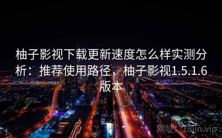 柚子影视下载更新速度怎么样实测分析：推荐使用路径，柚子影视1.5.1.6版本