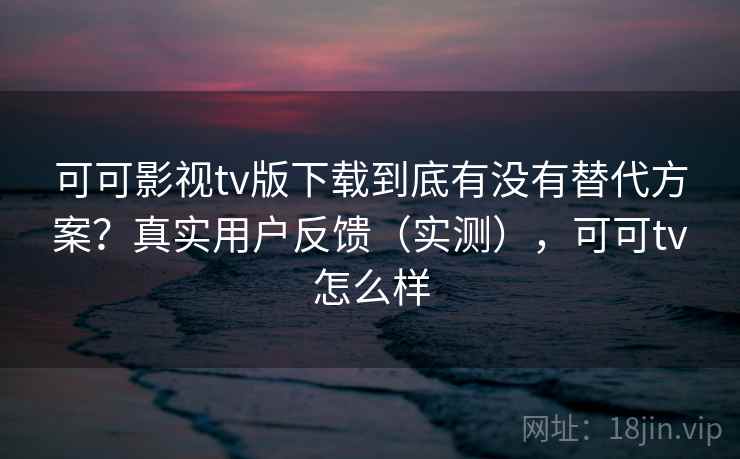 可可影视tv版下载到底有没有替代方案？真实用户反馈（实测），可可tv怎么样