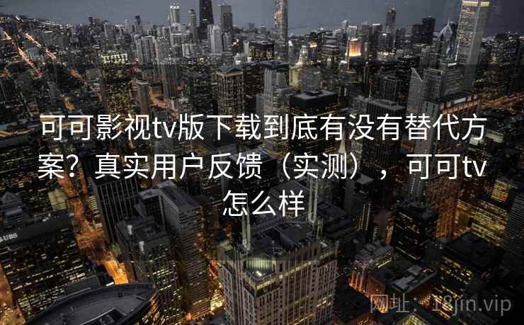可可影视tv版下载到底有没有替代方案？真实用户反馈（实测），可可tv怎么样
