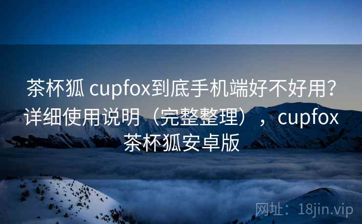 茶杯狐 cupfox到底手机端好不好用？详细使用说明（完整整理），cupfox茶杯狐安卓版