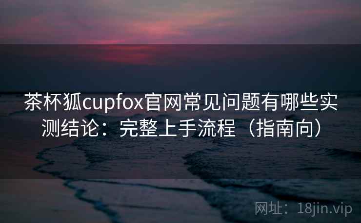 茶杯狐cupfox官网常见问题有哪些实测结论:完整上手流程(指南向) 茶杯狐cupfox官网常见问题有哪些实测结论:完整上手流程(指南向)