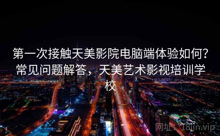 第一次接触天美影院电脑端体验如何？常见问题解答，天美艺术影视培训学校