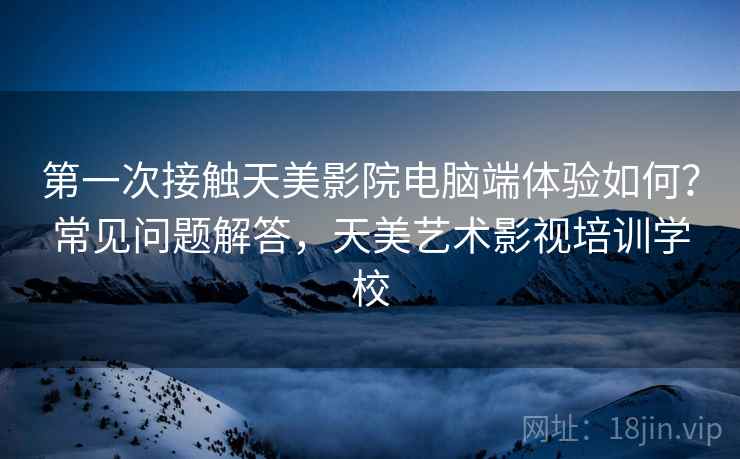 第一次接触天美影院电脑端体验如何？常见问题解答，天美艺术影视培训学校