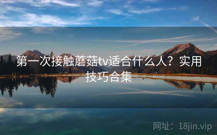 第一次接触蘑菇tv适合什么人?实用技巧合集 第一次接触蘑菇tv适合什么人?实用技巧合集