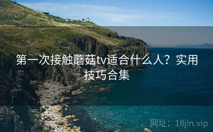 第一次接触蘑菇tv适合什么人？实用技巧合集