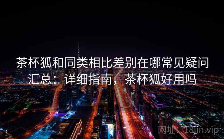 茶杯狐和同类相比差别在哪常见疑问汇总：详细指南，茶杯狐好用吗