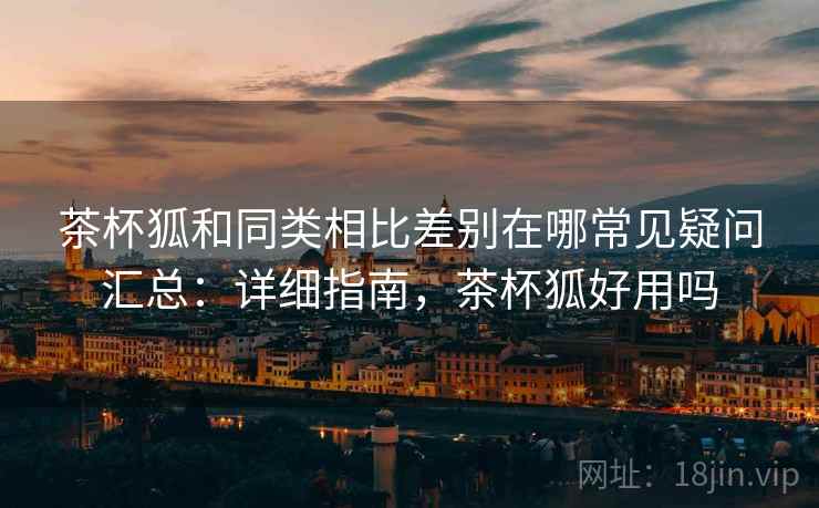 茶杯狐和同类相比差别在哪常见疑问汇总：详细指南，茶杯狐好用吗