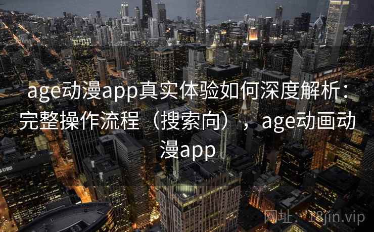 age动漫app真实体验如何深度解析：完整操作流程（搜索向），age动画动漫app