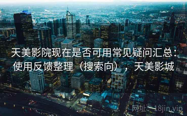 天美影院现在是否可用常见疑问汇总：使用反馈整理（搜索向），天美影城