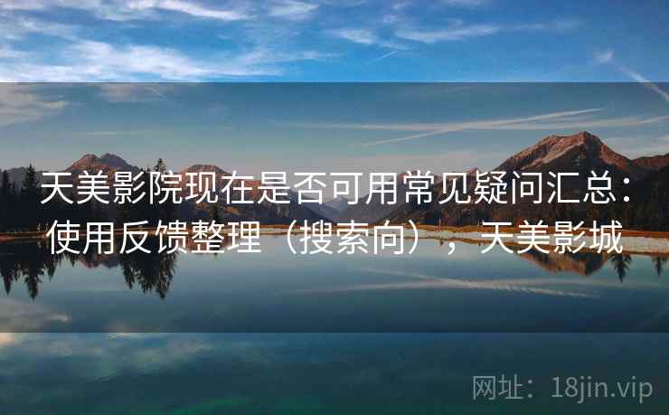 天美影院现在是否可用常见疑问汇总：使用反馈整理（搜索向），天美影城