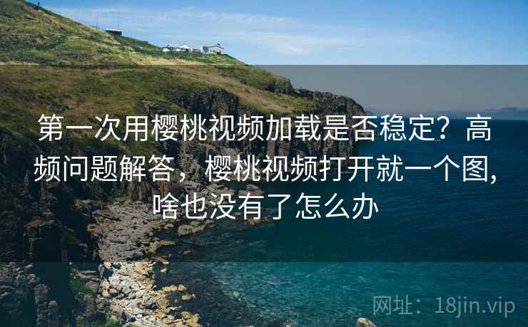 第一次用樱桃视频加载是否稳定？高频问题解答，樱桃视频打开就一个图,啥也没有了怎么办