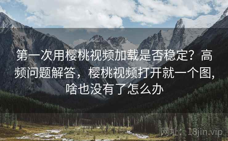 第一次用樱桃视频加载是否稳定？高频问题解答，樱桃视频打开就一个图,啥也没有了怎么办
