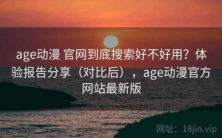 age动漫 官网到底搜索好不好用？体验报告分享（对比后），age动漫官方网站最新版