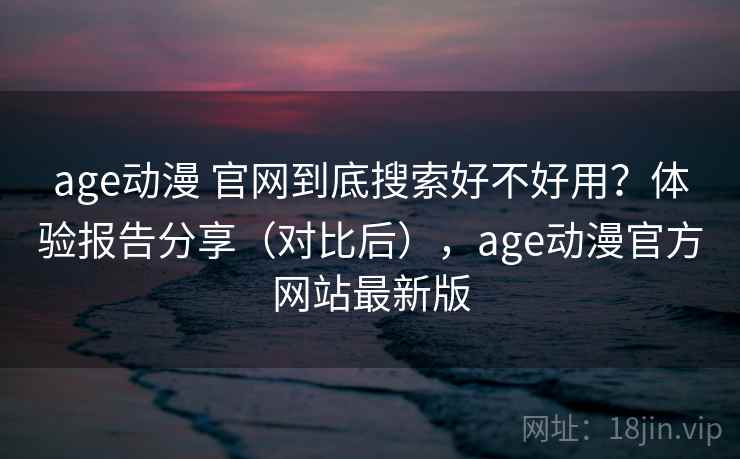 age动漫 官网到底搜索好不好用？体验报告分享（对比后），age动漫官方网站最新版