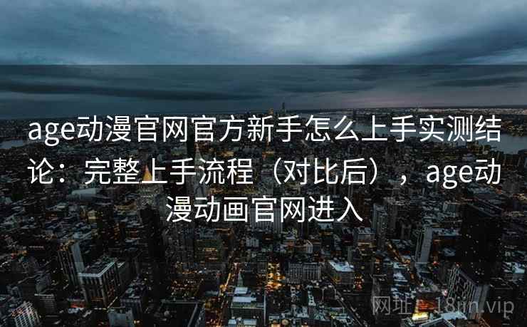 age动漫官网官方新手怎么上手实测结论：完整上手流程（对比后），age动漫动画官网进入