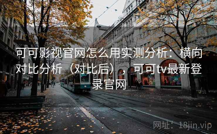 可可影视官网怎么用实测分析：横向对比分析（对比后），可可tv最新登录官网