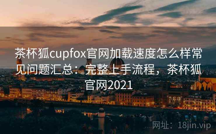 茶杯狐cupfox官网加载速度怎么样常见问题汇总：完整上手流程，茶杯狐官网2021