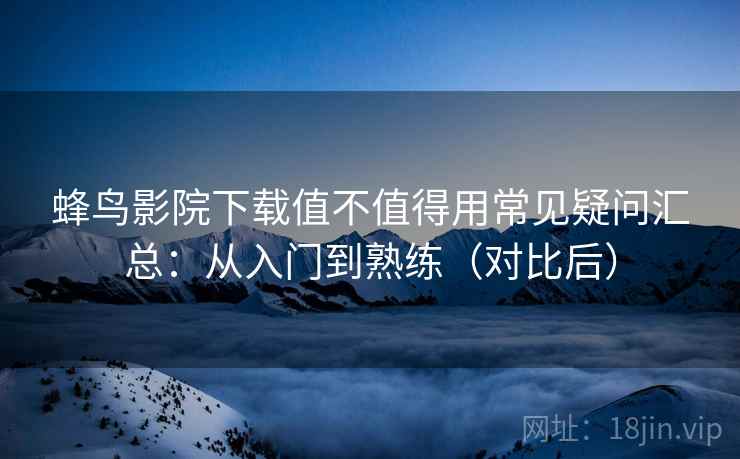 蜂鸟影院下载值不值得用常见疑问汇总：从入门到熟练（对比后）