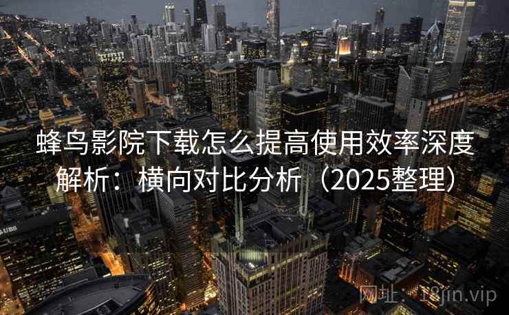 蜂鸟影院下载怎么提高使用效率深度解析：横向对比分析（2025整理）