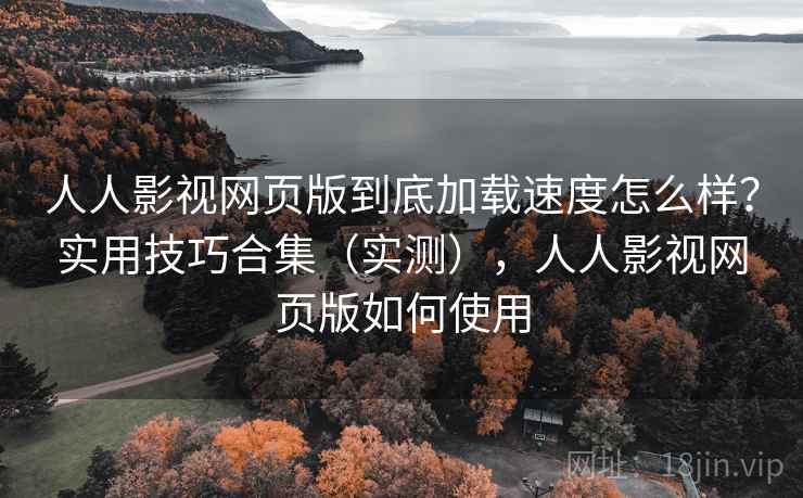 人人影视网页版到底加载速度怎么样？实用技巧合集（实测），人人影视网页版如何使用