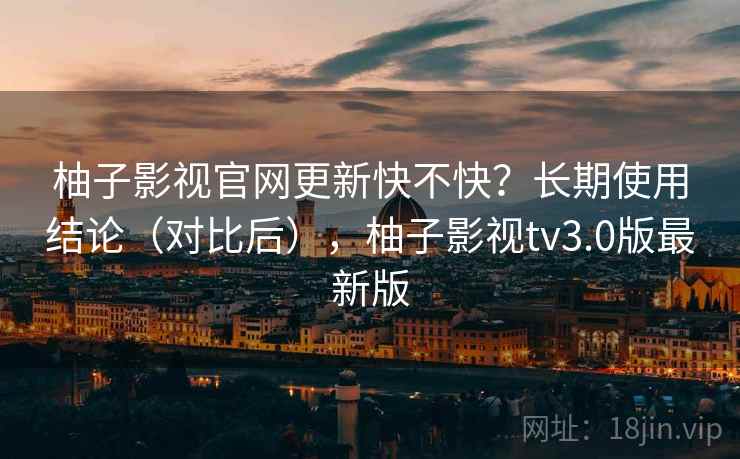 柚子影视官网更新快不快？长期使用结论（对比后），柚子影视tv3.0版最新版