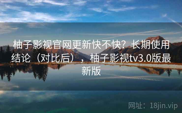柚子影视官网更新快不快？长期使用结论（对比后），柚子影视tv3.0版最新版