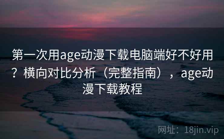 第一次用age动漫下载电脑端好不好用？横向对比分析（完整指南），age动漫下载教程