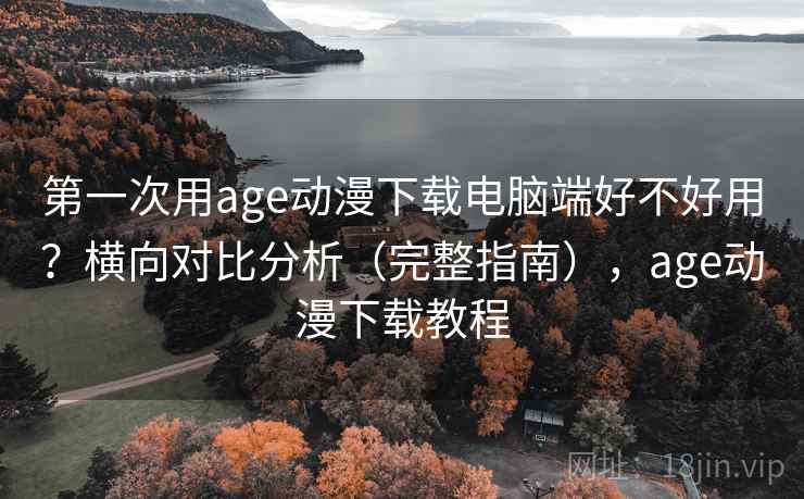第一次用age动漫下载电脑端好不好用？横向对比分析（完整指南），age动漫下载教程