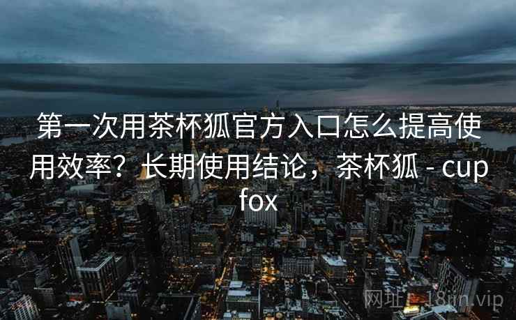 第一次用茶杯狐官方入口怎么提高使用效率？长期使用结论，茶杯狐 - cupfox