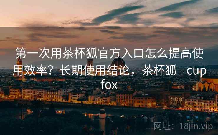 第一次用茶杯狐官方入口怎么提高使用效率？长期使用结论，茶杯狐 - cupfox